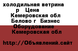 холодильная ветрина 10000р › Цена ­ 10 000 - Кемеровская обл., Белово г. Бизнес » Оборудование   . Кемеровская обл.